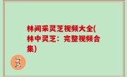 林间采灵芝视频大全(林中灵芝：完整视频合集)