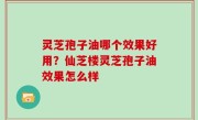 灵芝孢子油哪个效果好用？仙芝楼灵芝孢子油效果怎么样