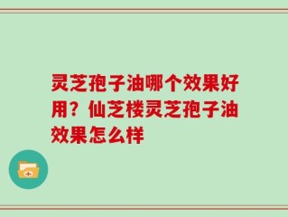 灵芝孢子油哪个效果好用？仙芝楼灵芝孢子油效果怎么样