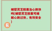 破壁灵芝胶囊治心跳快吗(破壁灵芝胶囊可缓解心跳过快，有效安全)