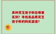真种灵芝孢子粉在哪里买到？寻找高品质灵芝孢子粉的购买渠道？