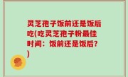 灵芝孢子饭前还是饭后吃(吃灵芝孢子粉最佳时间：饭前还是饭后？)