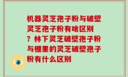 机器灵芝孢子粉与破壁灵芝孢子粉有啥区别 ？林下灵芝破壁孢子粉与棚里的灵芝破壁孢子粉有什么区别