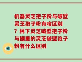 机器灵芝孢子粉与破壁灵芝孢子粉有啥区别 ？林下灵芝破壁孢子粉与棚里的灵芝破壁孢子粉有什么区别