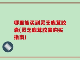 哪里能买到灵芝鹿茸胶囊(灵芝鹿茸胶囊购买指南)