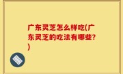 广东灵芝怎么样吃(广东灵芝的吃法有哪些？)