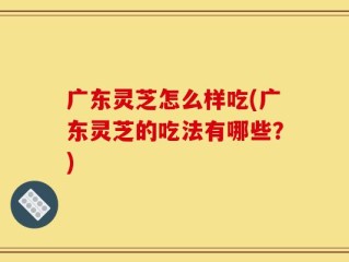 广东灵芝怎么样吃(广东灵芝的吃法有哪些？)