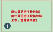 同仁灵芝孢子粉包装(同仁灵芝孢子粉新包装上市，营养更丰富)