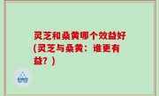 灵芝和桑黄哪个效益好(灵芝与桑黄：谁更有益？)