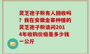 灵芝孢子粉有人回收吗？我在安徽金寨种植的灵芝孢子粉请问2014年收购价格是多少钱一公斤