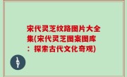 宋代灵芝纹路图片大全集(宋代灵芝图案图库：探索古代文化奇观)