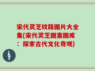 宋代灵芝纹路图片大全集(宋代灵芝图案图库：探索古代文化奇观)