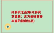 红参灵芝桑黄(红参灵芝桑黄：古方美味营养丰富的健康佳品)