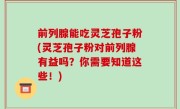 前列腺能吃灵芝孢子粉(灵芝孢子粉对前列腺有益吗？你需要知道这些！)