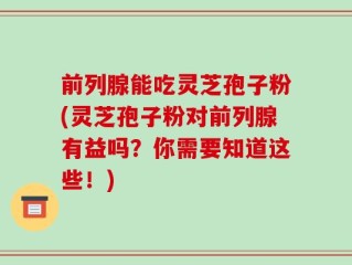 前列腺能吃灵芝孢子粉(灵芝孢子粉对前列腺有益吗？你需要知道这些！)