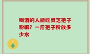 喝酒的人能吃灵芝孢子粉嘛？一斤孢子粉放多少水