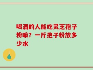 喝酒的人能吃灵芝孢子粉嘛？一斤孢子粉放多少水