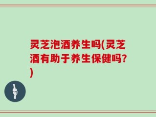 灵芝泡酒养生吗(灵芝酒有助于养生保健吗？)