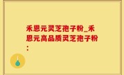 禾恩元灵芝孢子粉_禾恩元高品质灵芝孢子粉：