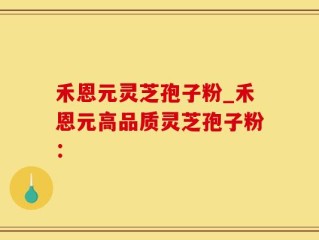 禾恩元灵芝孢子粉_禾恩元高品质灵芝孢子粉：