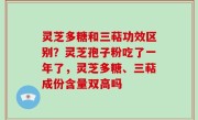 灵芝多糖和三萜功效区别？灵芝孢子粉吃了一年了，灵芝多糖、三萜成份含量双高吗