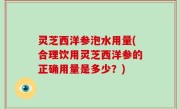 灵芝西洋参泡水用量(合理饮用灵芝西洋参的正确用量是多少？)