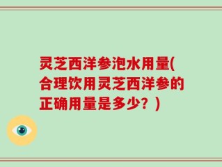 灵芝西洋参泡水用量(合理饮用灵芝西洋参的正确用量是多少？)