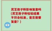 灵芝孢子粉影响复查吗(灵芝孢子粉检验结果不符合标准，是否需要复查？)
