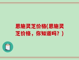 恩施灵芝价格(恩施灵芝价格，你知道吗？)