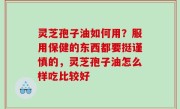 灵芝孢子油如何用？服用保健的东西都要挺谨慎的，灵芝孢子油怎么样吃比较好