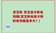 灵芝粉 灵芝孢子粉有效期(灵芝粉和孢子粉的有效期是多久？)
