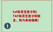 taf和灵芝孢子粉(TAF和灵芝孢子粉联合，助力身体健康)