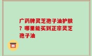 广药牌灵芝孢子油护肤？哪里能买到正宗灵芝孢子油