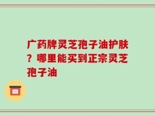 广药牌灵芝孢子油护肤？哪里能买到正宗灵芝孢子油