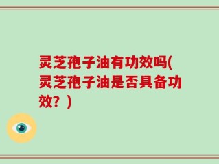 灵芝孢子油有功效吗(灵芝孢子油是否具备功效？)