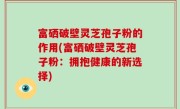 富硒破壁灵芝孢子粉的作用(富硒破壁灵芝孢子粉：拥抱健康的新选择)