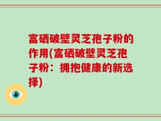 富硒破壁灵芝孢子粉的作用(富硒破壁灵芝孢子粉：拥抱健康的新选择)