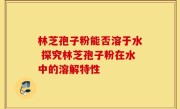 林芝孢子粉能否溶于水 探究林芝孢子粉在水中的溶解特性