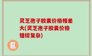 灵芝孢子胶囊价格相差大(灵芝孢子胶囊价格错综复杂)