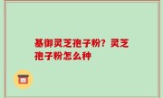 基御灵芝孢子粉？灵芝孢子粉怎么种