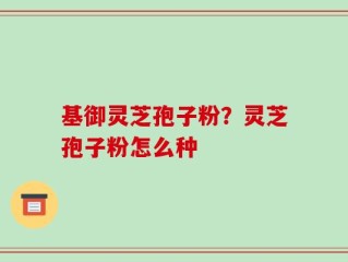 基御灵芝孢子粉？灵芝孢子粉怎么种