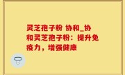 灵芝孢子粉 协和_协和灵芝孢子粉：提升免疫力，增强健康