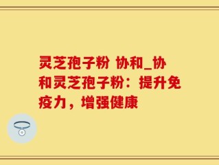 灵芝孢子粉 协和_协和灵芝孢子粉：提升免疫力，增强健康