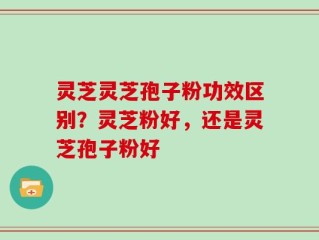 灵芝灵芝孢子粉功效区别？灵芝粉好，还是灵芝孢子粉好