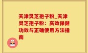 天津灵芝孢子粉_天津灵芝孢子粉：高效保健功效与正确使用方法指南