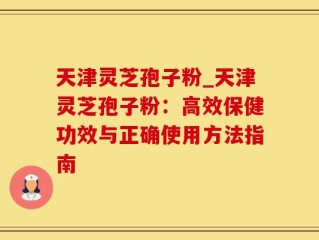 天津灵芝孢子粉_天津灵芝孢子粉：高效保健功效与正确使用方法指南