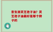 意生源灵芝孢子油？灵芝孢子油最好是那个牌子的