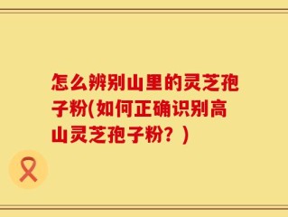 怎么辨别山里的灵芝孢子粉(如何正确识别高山灵芝孢子粉？)