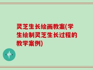 灵芝生长绘画教案(学生绘制灵芝生长过程的教学案例)