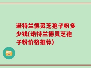 诺特兰德灵芝孢子粉多少钱(诺特兰德灵芝孢子粉价格推荐)
